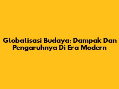 Globalisasi Budaya: Dampak Dan Pengaruhnya Di Era Modern