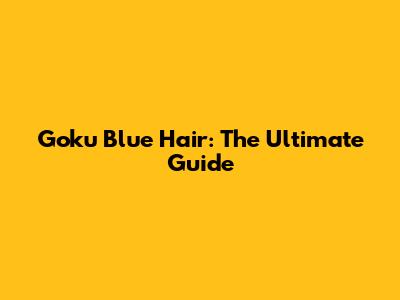 Goku Blue Hair: The Ultimate Guide