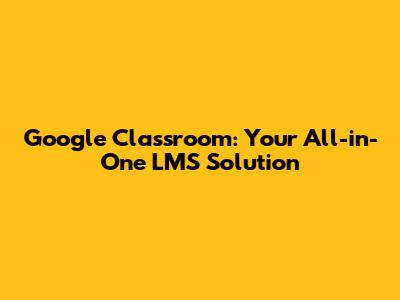 Google Classroom: Your All-in-One LMS Solution