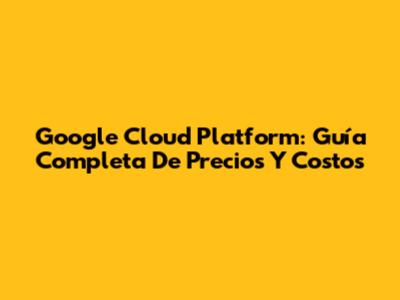 Google Cloud Platform: Guía Completa De Precios Y Costos