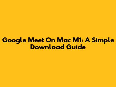 Google Meet On Mac M1: A Simple Download Guide