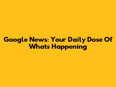 Google News: Your Daily Dose Of What's Happening