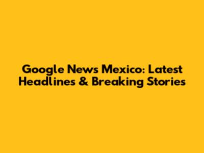 Google News Mexico: Latest Headlines & Breaking Stories