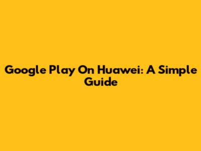 Google Play On Huawei: A Simple Guide
