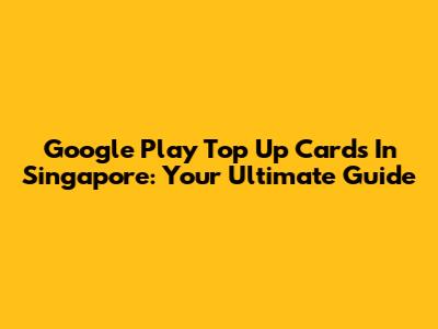 Google Play Top Up Cards In Singapore: Your Ultimate Guide