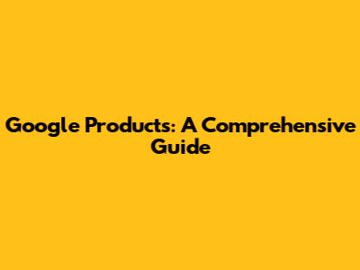 Google Products: A Comprehensive Guide