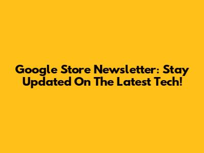 Google Store Newsletter: Stay Updated On The Latest Tech!