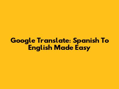 Google Translate: Spanish To English Made Easy