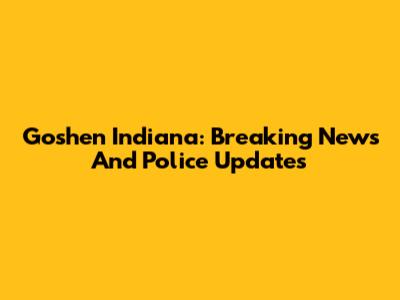 Goshen Indiana: Breaking News And Police Updates