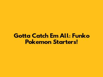 Gotta Catch 'Em All: Funko Pokemon Starters!