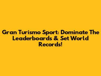 Gran Turismo Sport: Dominate The Leaderboards & Set World Records!