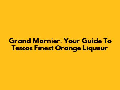 Grand Marnier: Your Guide To Tesco's Finest Orange Liqueur