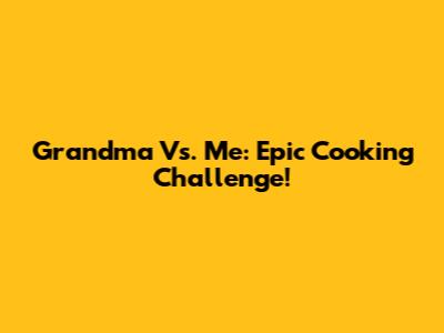 Grandma Vs. Me: Epic Cooking Challenge!