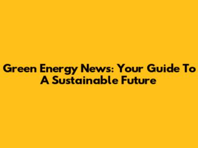 Green Energy News: Your Guide To A Sustainable Future