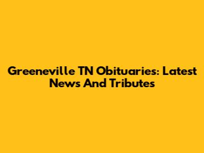 Greeneville TN Obituaries: Latest News And Tributes