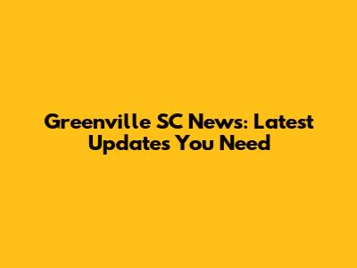 Greenville SC News: Latest Updates You Need