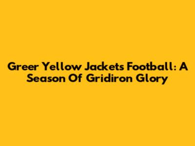 Greer Yellow Jackets Football: A Season Of Gridiron Glory
