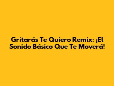 Gritarás Te Quiero Remix: ¡El Sonido Básico Que Te Moverá!