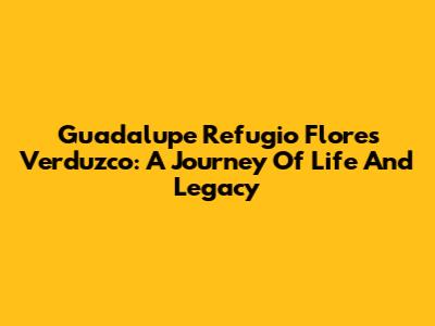Guadalupe Refugio Flores Verduzco: A Journey Of Life And Legacy