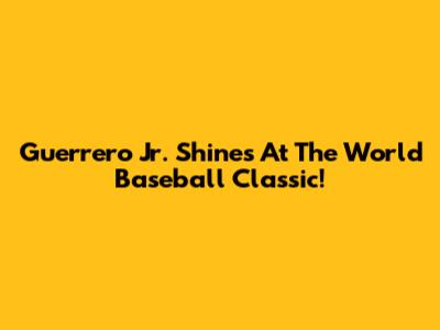 Guerrero Jr. Shines At The World Baseball Classic!