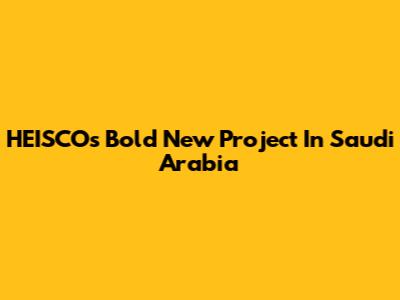 HEISCO's Bold New Project In Saudi Arabia