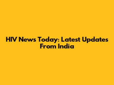 HIV News Today: Latest Updates From India