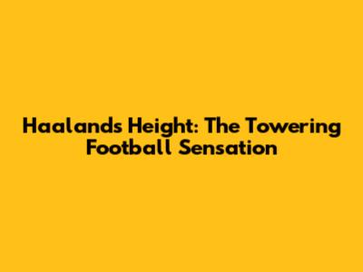 Haaland's Height: The Towering Football Sensation
