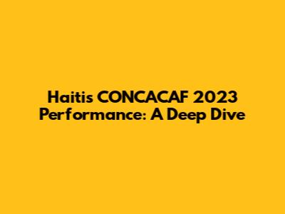 Haiti's CONCACAF 2023 Performance: A Deep Dive