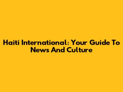 Haiti International: Your Guide To News And Culture
