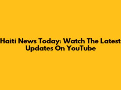 Haiti News Today: Watch The Latest Updates On YouTube