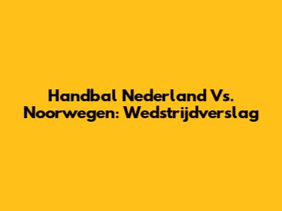 Handbal Nederland Vs. Noorwegen: Wedstrijdverslag