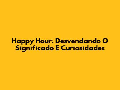 Happy Hour: Desvendando O Significado E Curiosidades