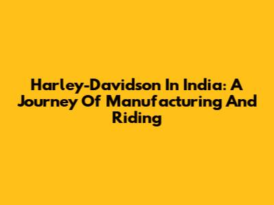 Harley-Davidson In India: A Journey Of Manufacturing And Riding