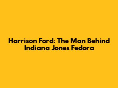 Harrison Ford: The Man Behind Indiana Jones' Fedora