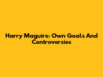 Harry Maguire: Own Goals And Controversies