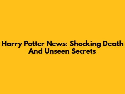 Harry Potter News: Shocking Death And Unseen Secrets