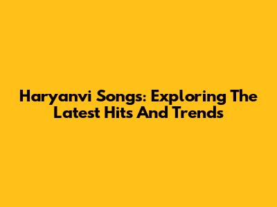 Haryanvi Songs: Exploring The Latest Hits And Trends