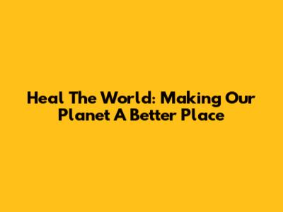 Heal The World: Making Our Planet A Better Place