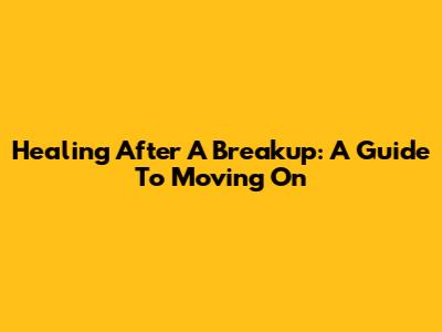 Healing After A Breakup: A Guide To Moving On