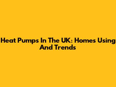 Heat Pumps In The UK: Homes Using And Trends