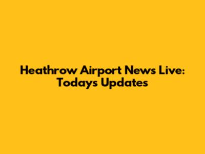 Heathrow Airport News Live: Today's Updates