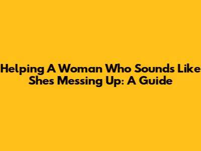 Helping A Woman Who Sounds Like She's Messing Up: A Guide