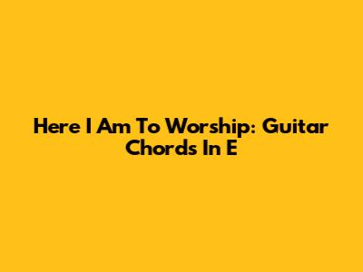 Here I Am To Worship: Guitar Chords In E