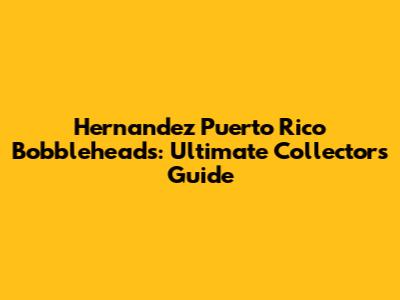 Hernandez Puerto Rico Bobbleheads: Ultimate Collector's Guide