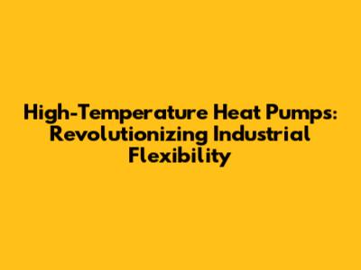 High-Temperature Heat Pumps: Revolutionizing Industrial Flexibility