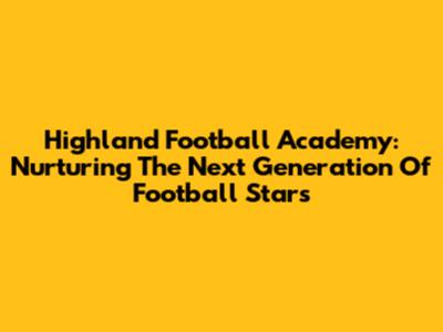 Highland Football Academy: Nurturing The Next Generation Of Football Stars