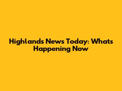 Highlands News Today: What's Happening Now