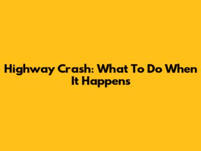 Highway Crash: What To Do When It Happens