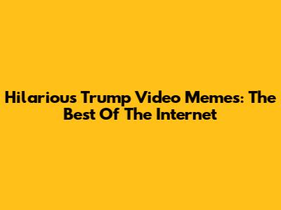 Hilarious Trump Video Memes: The Best Of The Internet