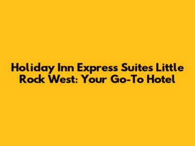 Holiday Inn Express Suites Little Rock West: Your Go-To Hotel